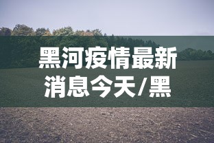 黑河疫情最新消息今天/黑河疫情最新消息今天封城了