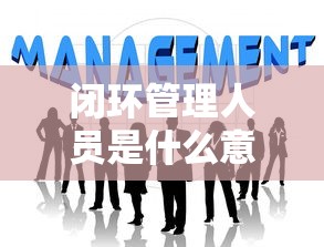闭环管理人员是什么意思:闭环管理工作人员是什么意思