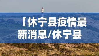 【休宁县疫情最新消息/休宁县防控新型病毒最新消息】 【休宁县疫情最新消息/休宁县防控新型病毒最新消息】