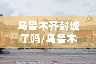 乌鲁木齐封城了吗/乌鲁木齐封城了吗现在 乌鲁木齐封城了吗/乌鲁木齐封城了吗现在