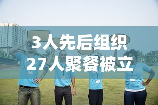 3人先后组织27人聚餐被立案调查(三人聚众) 3人先后组织27人聚餐被立案调查(三人聚众)