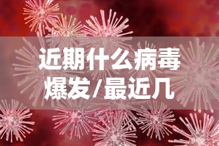 近期什么病毒爆发/最近几年爆发的病毒 近期什么病毒爆发/最近几年爆发的病毒