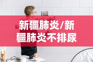 新疆肺炎/新疆肺炎不排尿 新疆肺炎/新疆肺炎不排尿