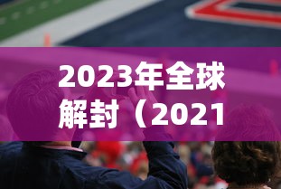 2023年全球解封（2021年全球疫情解封时间表）