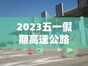 2023五一假期高速公路免费时间/二零二一年五一放假高速免费 2023五一假期高速公路免费时间/二零二一年五一放假高速免费