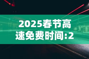 2025春节高速免费时间:21年春节高速公路免费时间设定
