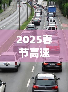2025春节高速免费时间:21年春节高速公路免费时间设定