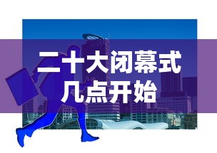 二十大闭幕式几点开始 二十大闭幕式几点开始