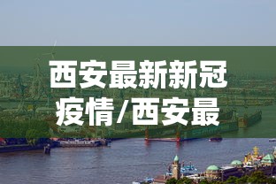 西安最新新冠疫情/西安最新冠状病毒消息 西安最新新冠疫情/西安最新冠状病毒消息