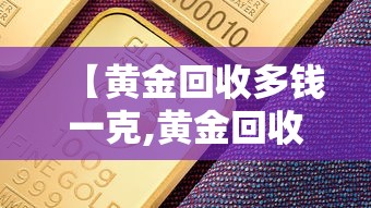 【黄金回收多钱一克,黄金回收多钱一克?】 【黄金回收多钱一克,黄金回收多钱一克?】