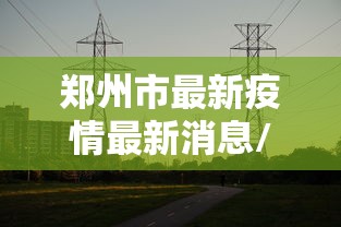 郑州市最新疫情最新消息/郑州市疫情最新消息13例