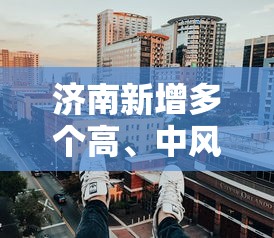 济南新增多个高	、中风险区（济南中高风险地区）
