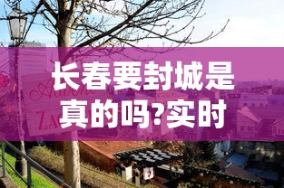 长春要封城是真的吗?实时（长春要封城了吗）