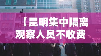 【昆明集中隔离观察人员不收费,昆明集中隔离酒店名单】 【昆明集中隔离观察人员不收费,昆明集中隔离酒店名单】