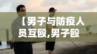 【男子与防疫人员互殴,男子殴打防疫人员】