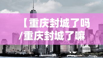 【重庆封城了吗/重庆封城了嘛】 【重庆封城了吗/重庆封城了嘛】