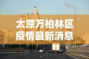 太原万柏林区疫情最新消息/太原万柏林区封闭小区通知