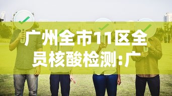 广州全市11区全员核酸检测:广州全市11区开展全员核检 广州全市11区全员核酸检测:广州全市11区开展全员核检