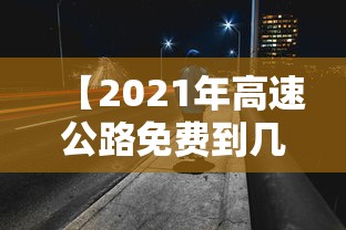 【2021年高速公路免费到几号,2021年高速免费到几号?】