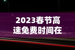 2023春节高速免费时间在哪查:2021年春节高速免费时间表公布日期