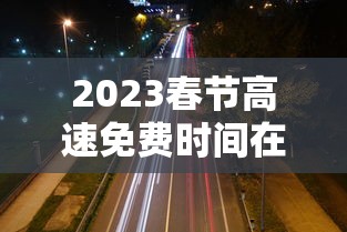 2023春节高速免费时间在哪查:2021年春节高速免费时间表公布日期