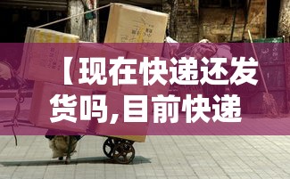 【现在快递还发货吗,目前快递还发货吗】