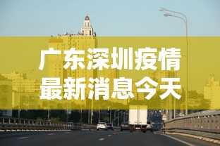广东深圳疫情最新消息今天(广东深圳疫情最新消息2020) 广东深圳疫情最新消息今天(广东深圳疫情最新消息2020)