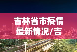 吉林省市疫情最新情况/吉林省市疫情最新情况最新消息 吉林省市疫情最新情况/吉林省市疫情最新情况最新消息