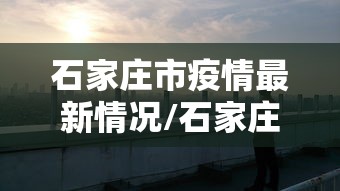 石家庄市疫情最新情况/石家庄市疫情最新公告
