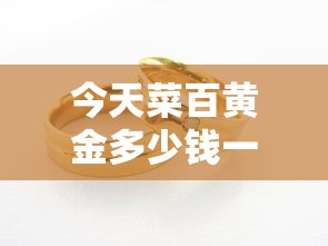今天菜百黄金多少钱一克（今天菜百黄金多少钱一克9999千足金价格）