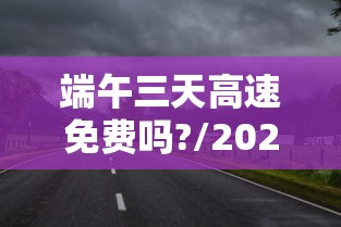 端午三天高速免费吗?/2021年端午节三天高速免费吗
