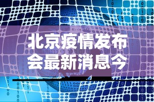 北京疫情发布会最新消息今天:北京疫情情况发布会