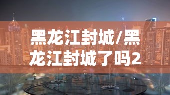 黑龙江封城/黑龙江封城了吗2021 黑龙江封城/黑龙江封城了吗2021