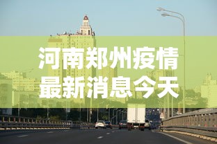 河南郑州疫情最新消息今天/河南郑州疫情最新消息今天新增 河南郑州疫情最新消息今天/河南郑州疫情最新消息今天新增