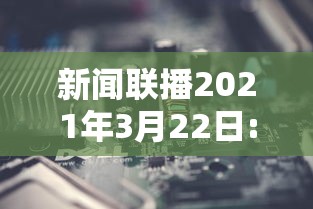新闻联播2021年3月22日:2021年3月22日央视新闻联播 新闻联播2021年3月22日:2021年3月22日央视新闻联播