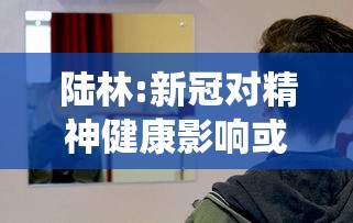 陆林:新冠对精神健康影响或超10年/新冠会引起精神系统疾病吗
