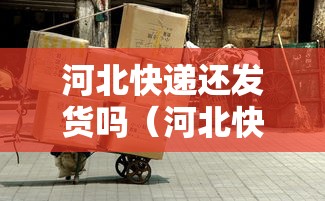 河北快递还发货吗（河北快递还发货吗现在）