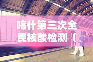 喀什第三次全民核酸检测（喀什地区第三次核酸）