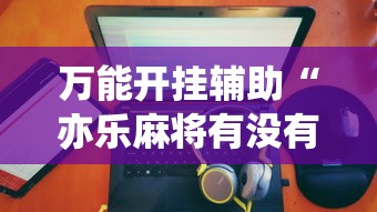 万能开挂辅助“亦乐麻将有没有挂”实测确实有挂