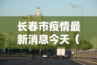 长春市疫情最新消息今天（长春市疫情最新情况今日新增）