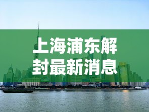 上海浦东解封最新消息:上海浦东疫情解除