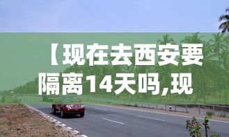 【现在去西安要隔离14天吗,现在去西安还要隔离吗?】