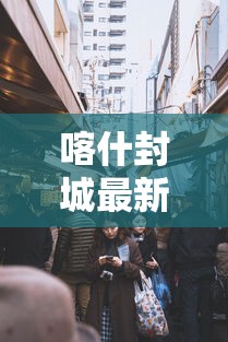 喀什封城最新消息（喀什封城最新消息查询）
