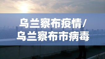 乌兰察布疫情/乌兰察布市病毒疫情实时报告