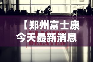 【郑州富士康今天最新消息/郑州富士康今天最新消息新闻】
