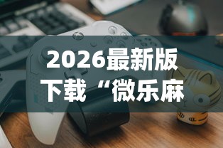 2026最新版下载“微乐麻将开挂神器免费下载?_游戏_玩家_工具