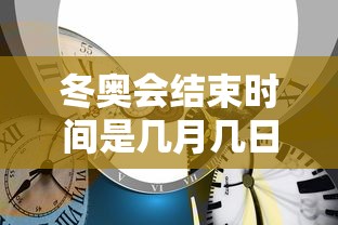 冬奥会结束时间是几月几日:冬奥会多久结束