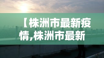 【株洲市最新疫情,株洲市最新疫情防控政策】