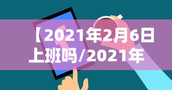 【2021年2月6日上班吗/2021年2月6日是否上班】
