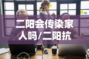 二阳会传染家人吗/二阳抗体会感染吗